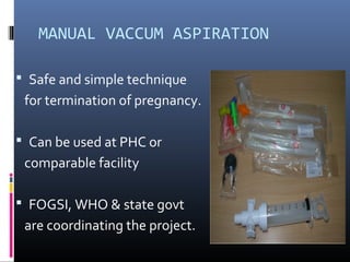 MANUAL VACCUM ASPIRATION
 Safe and simple technique
for termination of pregnancy.
 Can be used at PHC or
comparable facility
 FOGSI, WHO & state govt
are coordinating the project.
 