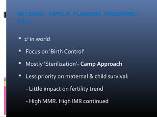 NATIONAL FAMILY PLANNING PROGRAMME-
1952
 1st
in world
 Focus on ‘Birth Control’
 Mostly ‘Sterilization’- Camp Approach
 Less priority on maternal & child survival:
- Little impact on fertility trend
- High MMR. High IMR continued
 