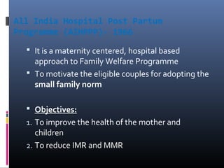 All India Hospital Post Partum
Programme (AIHPPP)- 1966
 It is a maternity centered, hospital based
approach to Family Welfare Programme
 To motivate the eligible couples for adopting the
small family norm
 Objectives:
1. To improve the health of the mother and
children
2. To reduce IMR and MMR
 