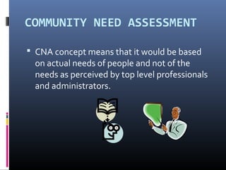 COMMUNITY NEED ASSESSMENT
 CNA concept means that it would be based
on actual needs of people and not of the
needs as perceived by top level professionals
and administrators.
 