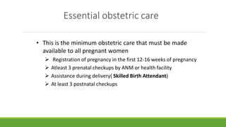 Essential obstetric care
• This is the minimum obstetric care that must be made
available to all pregnant women
 Registration of pregnancy in the first 12-16 weeks of pregnancy
 Atleast 3 prenatal checkups by ANM or health facility
 Assistance during delivery( Skilled Birth Attendant)
 At least 3 postnatal checkups
 