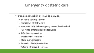Emergency obstetric care
• Operationalisation of FRUs to provide:
– 24 hours delivery services
– Emergency obstetric care
– New born care and emergency care of the sick child
– Full range of family planning services
– Safe abortion services
– Treatment of RTI and STI
– Blood storage facility
– Essential laboratory services
– Referral ( transport ) services
 