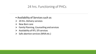 24 hrs. Functioning of PHCs
• Availability of Services such as
 24 Hrs. Delivery services
 New Born care
 Family Planning, Counselling and services
 Availability of RTI, STI services
 Safe abortion services (MVA etc.)
 