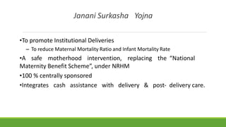 Janani Surkasha Yojna
•To promote Institutional Deliveries
– To reduce Maternal Mortality Ratio and Infant Mortality Rate
•A safe motherhood intervention, replacing the “National
Maternity Benefit Scheme”, under NRHM
•100 % centrally sponsored
•Integrates cash assistance with delivery & post‐ delivery care.
 