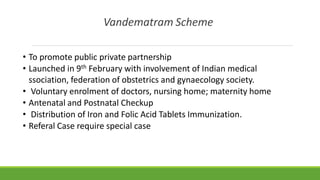 Vandematram Scheme
• To promote public private partnership
• Launched in 9th February with involvement of Indian medical
ssociation, federation of obstetrics and gynaecology society.
• Voluntary enrolment of doctors, nursing home; maternity home
• Antenatal and Postnatal Checkup
• Distribution of Iron and Folic Acid Tablets Immunization.
• Referal Case require special case
 
