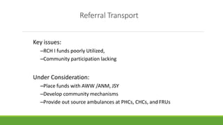 Referral Transport
Key issues:
–RCH I funds poorly Utilized,
–Community participation lacking
Under Consideration:
–Place funds with AWW /ANM, JSY
–Develop community mechanisms
–Provide out source ambulances at PHCs, CHCs, and FRUs
 