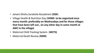 • Janani‐Shishu Suraksha Karyakram (JSSK)
• Village Health & Nutrition Day (VHND- to be organized once
every month: preferably on Wednesdays and for those villages
that have been left out , on any other day in same month at
AWC in the village)
• Maternal Child Tracking System (MCTS)
• Maternal Death Review (MDR)
 