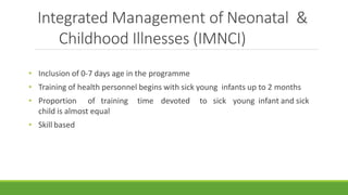 Integrated Management of Neonatal &
Childhood Illnesses (IMNCI)
• Inclusion of 0‐7 days age in the programme
• Training of health personnel begins with sick young infants up to 2 months
• Proportion of training time devoted to sick young infant and sick
child is almost equal
• Skill based
 