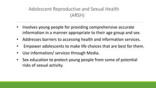 Adolescent Reproductive and Sexual Health
(ARSH)
• Involves young people for providing comprehensive accurate
information in a manner appropriate to their age group and sex.
• Addresses barriers to accessing health and information services.
• Empower adolescents to make life choices that are best for them.
• Use information/ services through Media.
• Sex education to protect young people from some of potential
risks of sexual activity.
 