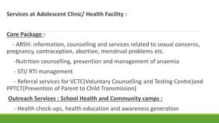 Services at Adolescent Clinic/ Health Facility :
Core Package :
- ARSH: information, counselling and services related to sexual concerns,
pregnancy, contraception, abortion, menstrual problems etc.
-Nutrition counselling, prevention and management of anaemia
- STI/ RTI management
- Referral services for VCTC(Voluntary Counselling and Testing Centre)and
PPTCT(Prevention of Parent to Child Transmission)
Outreach Services : School Health and Community camps :
- Health check-ups, health education and awareness generation
 