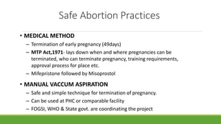 Safe Abortion Practices
• MEDICAL METHOD
– Termination of early pregnancy (49days)
– MTP Act,1971- lays down when and where pregnancies can be
terminated, who can terminate pregnancy, training requirements,
approval process for place etc.
– Mifepristone followed by Misoprostol
• MANUAL VACCUM ASPIRATION
– Safe and simple technique for termination of pregnancy.
– Can be used at PHC or comparable facility
– FOGSI, WHO & State govt. are coordinating the project
 
