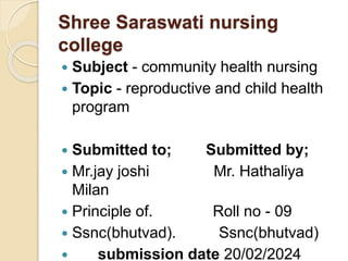 Shree Saraswati nursing
college
 Subject - community health nursing
 Topic - reproductive and child health
program
 Submitted to; Submitted by;
 Mr.jay joshi Mr. Hathaliya
Milan
 Principle of. Roll no - 09
 Ssnc(bhutvad). Ssnc(bhutvad)
 submission date 20/02/2024
 