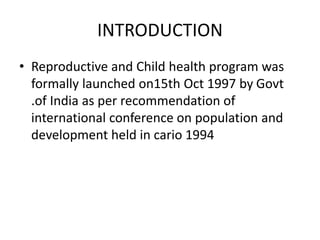 INTRODUCTION
• Reproductive and Child health program was
formally launched on15th Oct 1997 by Govt
.of India as per recommendation of
international conference on population and
development held in cario 1994
 