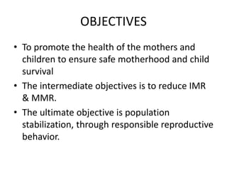 OBJECTIVES
• To promote the health of the mothers and
children to ensure safe motherhood and child
survival
• The intermediate objectives is to reduce IMR
& MMR.
• The ultimate objective is population
stabilization, through responsible reproductive
behavior.
 