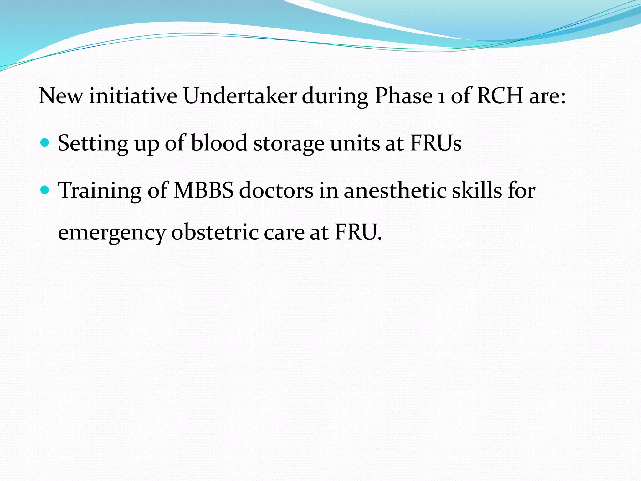 New initiative Undertaker during Phase 1 of RCH are:
 Setting up of blood storage units at FRUs
 Training of MBBS doctors in anesthetic skills for
emergency obstetric care at FRU.
 