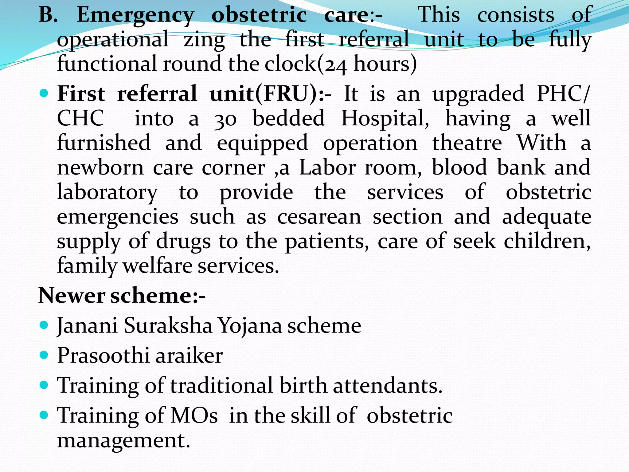 B. Emergency obstetric care:- This consists of
operational zing the first referral unit to be fully
functional round the clock(24 hours)
 First referral unit(FRU):- It is an upgraded PHC/
CHC into a 30 bedded Hospital, having a well
furnished and equipped operation theatre With a
newborn care corner ,a Labor room, blood bank and
laboratory to provide the services of obstetric
emergencies such as cesarean section and adequate
supply of drugs to the patients, care of seek children,
family welfare services.
Newer scheme:-
 Janani Suraksha Yojana scheme
 Prasoothi araiker
 Training of traditional birth attendants.
 Training of MOs in the skill of obstetric
management.
 