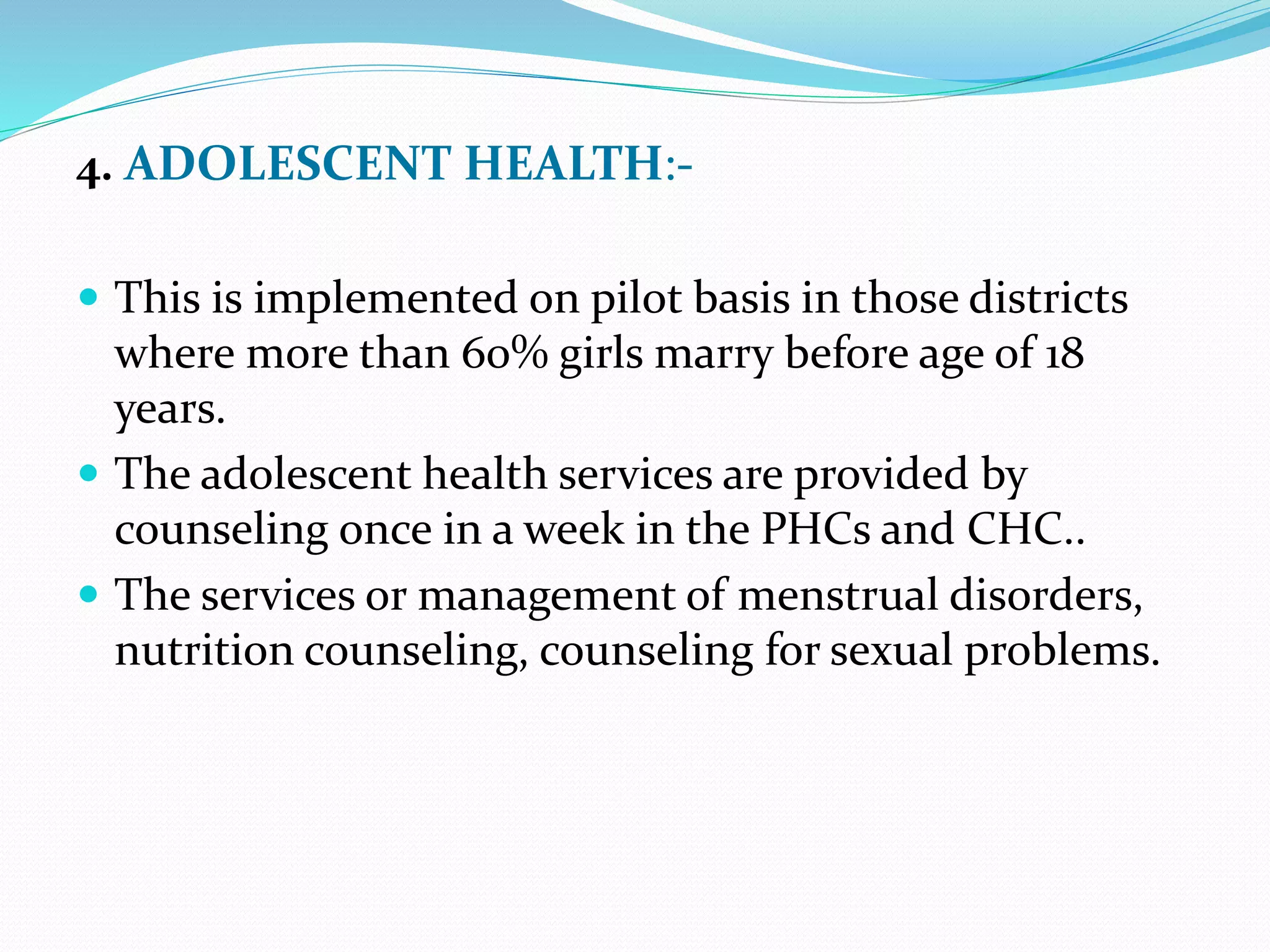 4. ADOLESCENT HEALTH:-
 This is implemented on pilot basis in those districts
where more than 60% girls marry before age of 18
years.
 The adolescent health services are provided by
counseling once in a week in the PHCs and CHC..
 The services or management of menstrual disorders,
nutrition counseling, counseling for sexual problems.
 