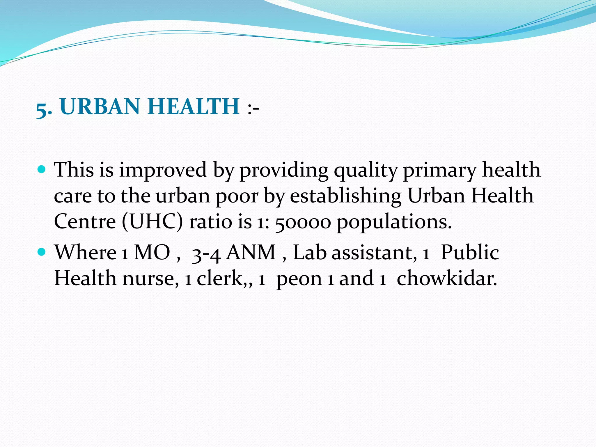 5. URBAN HEALTH :-
 This is improved by providing quality primary health
care to the urban poor by establishing Urban Health
Centre (UHC) ratio is 1: 50000 populations.
 Where 1 MO , 3-4 ANM , Lab assistant, 1 Public
Health nurse, 1 clerk,, 1 peon 1 and 1 chowkidar.
 