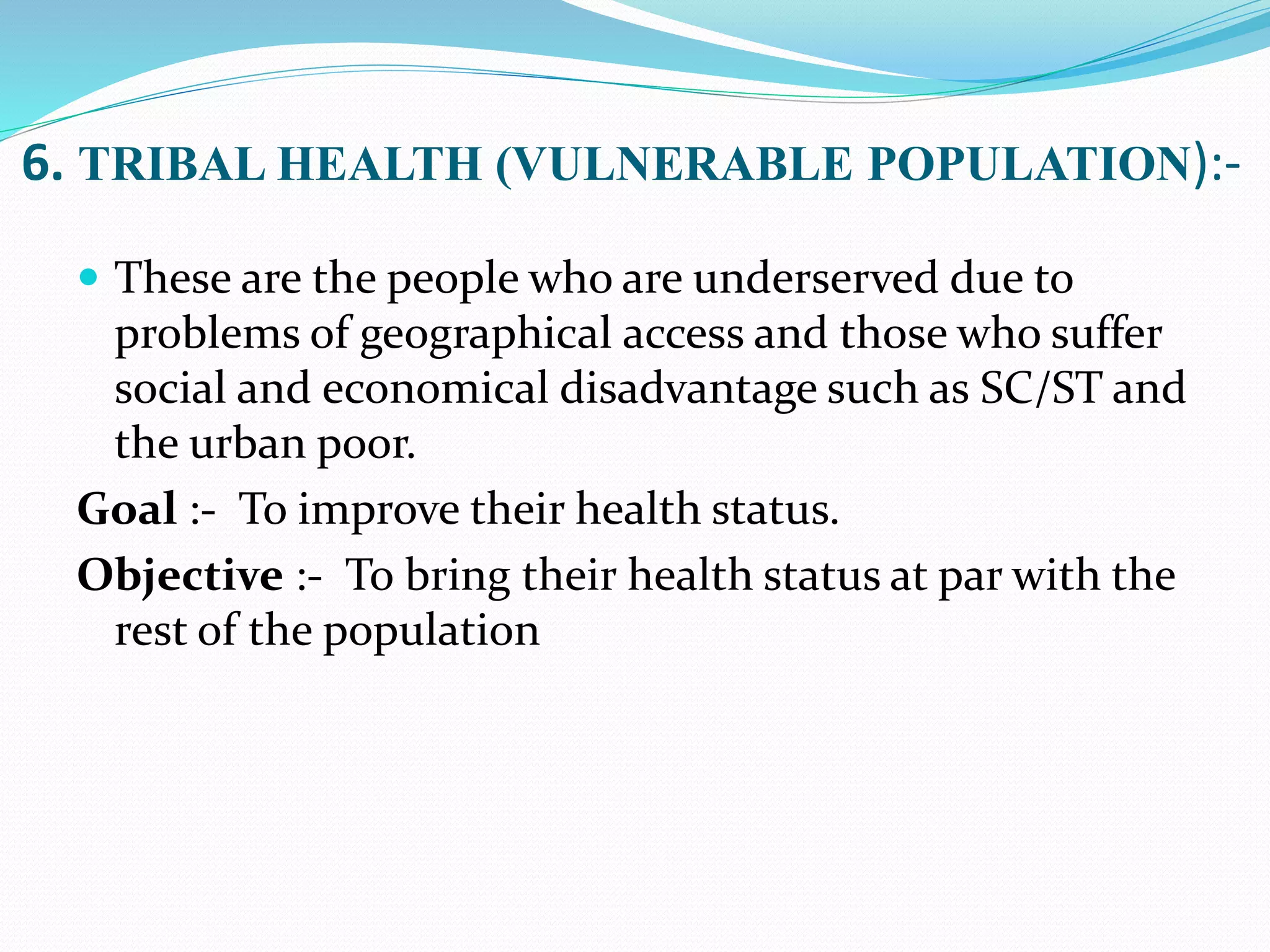 6. TRIBAL HEALTH (VULNERABLE POPULATION):-
 These are the people who are underserved due to
problems of geographical access and those who suffer
social and economical disadvantage such as SC/ST and
the urban poor.
Goal :- To improve their health status.
Objective :- To bring their health status at par with the
rest of the population
 