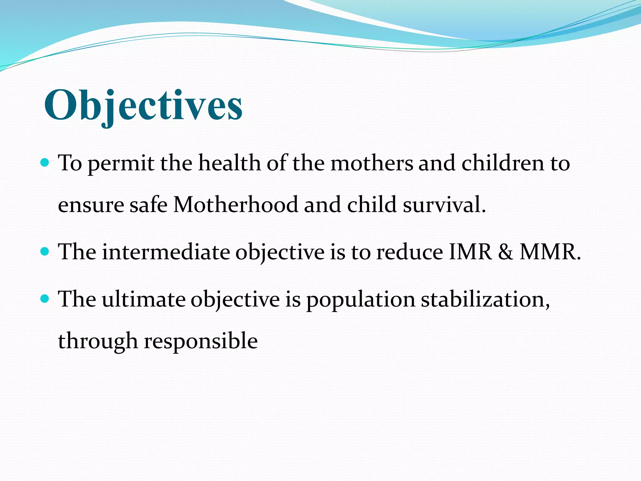 Objectives
 To permit the health of the mothers and children to
ensure safe Motherhood and child survival.
 The intermediate objective is to reduce IMR & MMR.
 The ultimate objective is population stabilization,
through responsible
 