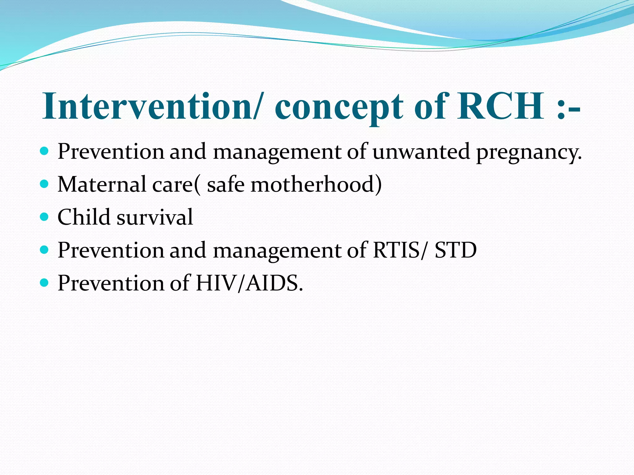 Intervention/ concept of RCH :-
 Prevention and management of unwanted pregnancy.
 Maternal care( safe motherhood)
 Child survival
 Prevention and management of RTIS/ STD
 Prevention of HIV/AIDS.
 