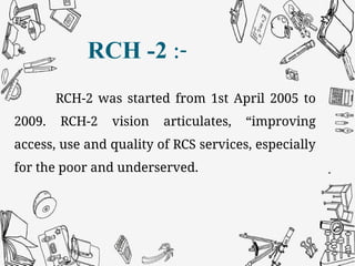 RCH -2 :-
RCH-2 was started from 1st April 2005 to
2009. RCH-2 vision articulates, “improving
access, use and quality of RCS services, especially
for the poor and underserved.
 