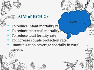 AIM of RCH 2 :-
 To reduce infant mortality rate
 To reduce maternal mortality rate
 To reduce total fertility rate
 To increase couple protection rate
 Immunization coverage specially in rural
areas.
AIM??
 