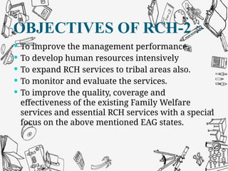 OBJECTIVES OF RCH-2 :-
 To improve the management performance.
 To develop human resources intensively
 To expand RCH services to tribal areas also.
 To monitor and evaluate the services.
 To improve the quality, coverage and
effectiveness of the existing Family Welfare
services and essential RCH services with a special
focus on the above mentioned EAG states.
 