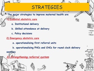 STRATEGIES
The major strategies to improve maternal health are
1) Essential obstetric care
a. Institutional delivery
b. Skilled attendance at delivery
c. Policy decisions
2) Emergency obstetric care
a. operationalizing first referral units
b. operationalizing PHCs and CHCs for round clock delivery
services
3) Strengthening referral system
 