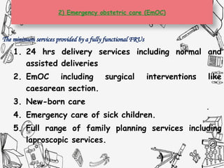 2) Emergency obstetric care (EmOC)
The minimum services provided by a fully functional FRUs
1. 24 hrs delivery services including normal and
assisted deliveries
2. EmOC including surgical interventions like
caesarean section.
3. New-born care
4. Emergency care of sick children.
5. Full range of family planning services including
laproscopic services.
 