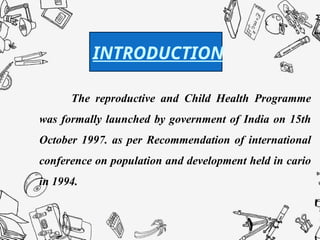 Introduction :
The reproductive and Child Health Programme
was formally launched by government of India on 15th
October 1997. as per Recommendation of international
conference on population and development held in cario
in 1994.
INTRODUCTION
 