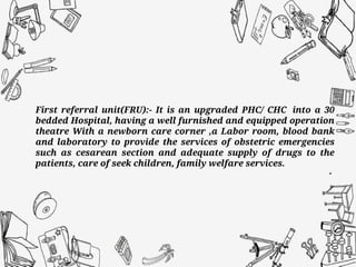 First referral unit(FRU):- It is an upgraded PHC/ CHC into a 30
bedded Hospital, having a well furnished and equipped operation
theatre With a newborn care corner ,a Labor room, blood bank
and laboratory to provide the services of obstetric emergencies
such as cesarean section and adequate supply of drugs to the
patients, care of seek children, family welfare services.
 