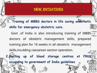 NEW INTIATIVES
1. Training of MBBS doctors in life saving anesthetic
skills for emergency obstetric care.
Govt .of India is also introducing training of MBBS
doctors of obstetric management skills, prepared
training plan for 16 weeks in all obstetric management
skills,inculding caesarean section operation.
2.Setting up of blood storage centres at FRUs
according to government of India guidelines
 