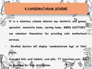 4.VANDEMATARAM SCHEME
• It is a voluntary scheme wherein any obstetric and gynaec
specialist, maternity home, nursing home, MBBS DOCTORS
can volunteer themselves for providing safe motherhood
services.
• Enrolled doctors will display ‘vandemataram logo’ at their
clinics.
• Iron and folic acid tablets, oral pills, TT injections, etc. will
be provided for free distribution.
 