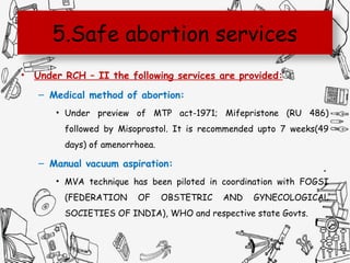 5.Safe abortion services
• Under RCH – II the following services are provided:
– Medical method of abortion:
• Under preview of MTP act-1971; Mifepristone (RU 486)
followed by Misoprostol. It is recommended upto 7 weeks(49
days) of amenorrhoea.
– Manual vacuum aspiration:
• MVA technique has been piloted in coordination with FOGSI
(FEDERATION OF OBSTETRIC AND GYNECOLOGICAL
SOCIETIES OF INDIA), WHO and respective state Govts.
 