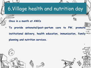6.Village health and nutrition day
• Once in a month at AWCs
• To provide antenatal/post-partum care to PW, promote
institutional delivery, health education, immunization, family
planning and nutrition services.
 
