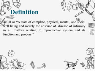 Definition
RCH as “A state of complete, physical, mental, and social
well being and merely the absence of disease of infirmity
in all matters relating to reproductive system and its
function and process.”
Definition
 