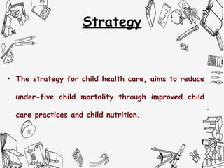 Strategy
• The strategy for child health care, aims to reduce
under-five child mortality through improved child
care practices and child nutrition.
 