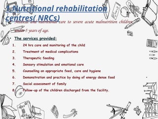1.Nutritional rehabilitation
centres( NRCs)
• Medical and nutritional care to severe acute malnutrition children
under 5 years of age.
• The services provided:
1. 24 hrs care and monitoring of the child
2. Treatment of medical complications
3. Therapeutic feeding
4. Sensory stimulation and emotional care
5. Counselling on appropriate feed, care and hygiene
6. Demonstration and practice by doing of energy dense food
7. Social assessment of family
8. Follow-up of the children discharged from the facility.
 