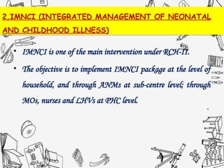 2.IMNCI (INTEGRATED MANAGEMENT OF NEONATAL
AND CHILDHOOD ILLNESS)
• IMNCI is one of the main intervention under RCH-II.
• The objective is to implement IMNCI package at the level of
household, and through ANMs at sub-centre level; through
MOs, nurses and LHVs at PHC level.
 