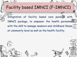 Facility based IMNCI (F-IMNCI)
• Integration of facility based care package with
IMNCI package, to empower the health personnel
with the skill to manage newborn and childhood illness
at community level as well as the health facility.
 