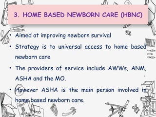 3. HOME BASED NEWBORN CARE (HBNC)
• Aimed at improving newborn survival
• Strategy is to universal access to home based
newborn care
• The providers of service include AWWs, ANM,
ASHA and the MO.
• However ASHA is the main person involved in
home based newborn care.
 
