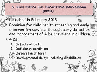 5. RASHTRIYA BAL SWASTHYA KARYAKRAM
(RBSK)
• Launched in February 2013.
• Provision for child health screening and early
intervention services through early detection
and management of 4 Ds prevalent in children.
• 4 Ds:
1. Defects at birth
2. Deficiency conditions
3. Diseases in children
4. Developmental delays including disabilities
 