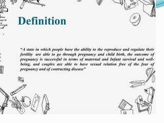 “A state in which people have the ability to the reproduce and regulate their
fertility are able to go through pregnancy and child birth, the outcome of
pregnancy is successful in terms of maternal and Infant survival and well-
being, and couples are able to have sexual relation free of the fear of
pregnancy and of contracting disease”
Definition
 
