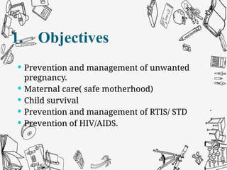  Prevention and management of unwanted
pregnancy.
 Maternal care( safe motherhood)
 Child survival
 Prevention and management of RTIS/ STD
 Prevention of HIV/AIDS.
1. Objectives
 