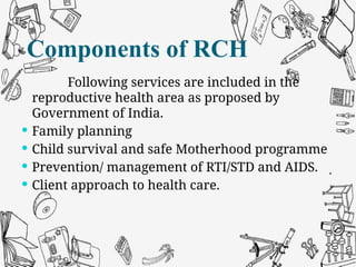 Components of RCH
Following services are included in the
reproductive health area as proposed by
Government of India.
 Family planning
 Child survival and safe Motherhood programme
 Prevention/ management of RTI/STD and AIDS.
 Client approach to health care.
Components of RCH
 