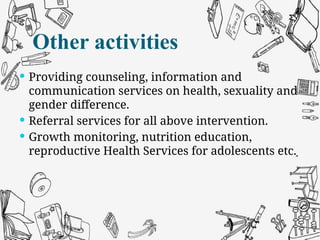 Other activities
 Providing counseling, information and
communication services on health, sexuality and
gender difference.
 Referral services for all above intervention.
 Growth monitoring, nutrition education,
reproductive Health Services for adolescents etc.
Other activities
 