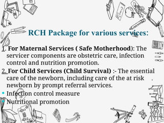 RCH Package for various services:
1. For Maternal Services ( Safe Motherhood): The
servicer components are obstetric care, infection
control and nutrition promotion.
2. For Child Services (Child Survival) :- The essential
care of the newborn, including care of the at risk
newborn by prompt referral services.
 Infection control measure
 Nutritional promotion
RCH Package for various services:
 