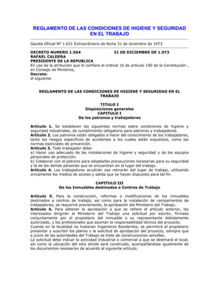 REGLAMENTO DE LAS CONDICIONES DE HIGIENE Y SEGURIDAD
EN EL TRABAJO
Gaceta Oficial Nº 1.631 Extraordinario de fecha 31 de diciembre de 1973
DECRETO NUMERO 1.564 31 DE DICIEMBRE DE 1.973
RAFAEL CALDERA
PRESIDENTE DE LA REPUBLICA
En uso de la atribución que le confiere el ordinal 10 de artículo 190 de la Constitución ,
en Consejo de Ministros,
Decreta:
el siguiente
REGLAMENTO DE LAS CONDICIONES DE HIGIENE Y SEGURIDAD EN EL
TRABAJO
TITULO I
Disposiciones generales
CAPITULO I
De los patronos y trabajadores
Artículo 1. Se establecen las siguientes normas sobre condiciones de higiene y
seguridad industriales, de cumplimiento obligatorio para patronos y trabajadores.
Artículo 2. Los patronos están obligados a hacer del conocimiento de los trabajadores,
tanto los riesgos específicos de accidentes a los cuales están expuestos, como las
normas esenciales de prevención.
Artículo 3. Todo trabajador debe:
a) Hacer uso adecuado de las instalaciones de higiene y seguridad y de los equipos
personales de protección.
b) Colaborar con el patrono para adoptarlas precauciones necesarias para su seguridad
y la de las demás personas que se encuentren en el lugar del trabajo.
Artículo 4. Los trabajadores acudirán ose retirarán del lugar de trabajo, utilizando
únicamente los medios de acceso y salida que se hayan dispuesto para tal fin.
CAPITULO III
De los Inmuebles destinados a Centros de Trabajo
Artículo 5. Para la construcción, reformas o modificaciones de los inmuebles
destinados a centros de trabajo, así como para la instalación de campamentos de
trabajadores, se requerirá previamente, la aprobación del Ministerio del Trabajo.
Artículo 6. Para obtener la aprobación a que se refiere el artículo anterior, los
interesados dirigirán al Ministerio del Trabajo una solicitud por escrito; firmada
conjuntamente por el propietario del inmueble o su representante debidamente
autorizado, y los profesionales que asuman la responsabilidad técnica del proyecto.
Cuando en la localidad no hubieran Ingenieros Residentes, se permitirá al propietario
presentar y suscribir los planos y la solicitud de aprobación del proyecto, siempre que
a juicio de las autoridades del Trabajo se trate de construcciones sencillas.
La solicitud debe indicar la actividad Industrial o comercial a que se destinará el local,
así como la ubicación del sitio donde será construido, acompañándose igualmente de
los documentos necesarios de acuerdo al siguiente artículo.
 