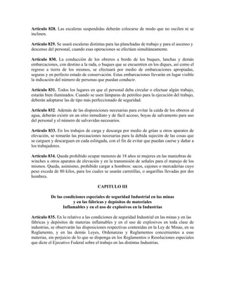 Artículo 828. Las escaleras suspendidas deberán colocarse de modo que no oscilen ni se
inclinen.
Artículo 829. Se usará escaleras distintas para las planchadas de trabajo y para el ascenso y
descenso del personal, cuando esas operaciones se efectúen simultáneamente.
Artículo 830. La conducción de los obreros a bordo de los buques, lanchas y demás
embarcaciones, con destino a la rada, o buques que se encuentren en los diques, así como el
regreso a tierra de los mismos, se efectuará por medio de embarcaciones apropiadas,
seguras y en perfecto estado de conservación. Estas embarcaciones llevarán en lugar visible
la indicación del número de personas que puedan conducir.
Artículo 831. Todos los lugares en que el personal deba circular o efectuar algún trabajo,
estarán bien iluminados. Cuando se usen lámparas de petróleo para la ejecución del trabajo,
deberán adoptarse las de tipo más perfeccionado de seguridad.
Artículo 832. Además de las disposiciones necesarias para evitar la caída de los obreros al
agua, deberán existir en un sitio inmediato y de fácil acceso, boyas de salvamento para uso
del personal y el número de salvavidas necesarios.
Artículo 833. En los trabajos de carga y descarga por medio de grúas u otros aparatos de
elevación, se tomarán las precauciones necesarias para la debida sujeción de las cosas que
se carguen y descarguen en cada eslingada, con el fin de evitar que puedan caerse y dañar a
los trabajadores.
Artículo 834. Queda prohibido ocupar menores de 18 años ni mujeres en las maniobras de
winches u otros aparatos de elevación y en la transmisión de señales para el manejo de los
mismos. Queda, asimismo, prohibido cargar a hombros: sacos, cajones o mercaderías cuyo
peso exceda de 80 kilos, para los cuales se usarán carretillas, o angarillas llevadas por dos
hombres.
CAPITULO III
De las condiciones especiales de seguridad Industrial en las minas
y en las fábricas y depósitos de materiales
Inflamables y en el uso de explosivos en la Industrias
Artículo 835. En lo relativo a las condiciones de seguridad Industrial en las minas y en las
fábricas y depósitos de materias inflamables y en el uso de explosivos en toda clase de
industrias, se observarán las disposiciones respectivas contenidas en la Ley de Minas, en su
Reglamento, y en las demás Leyes, Ordenanzas y Reglamentos concernientes a esas
materias, sin perjuicio de lo que se disponga en los Reglamentos o Resoluciones especiales
que dicte el Ejecutivo Federal sobre el trabajo en las distintas Industrias.
 